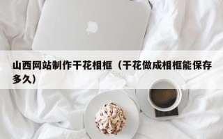 岑溪山西网站制作干花相框（干花做成相框能保存多久）